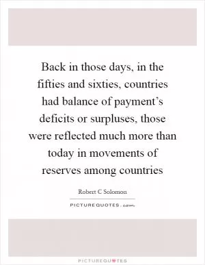 Back in those days, in the fifties and sixties, countries had balance of payment’s deficits or surpluses, those were reflected much more than today in movements of reserves among countries Picture Quote #1