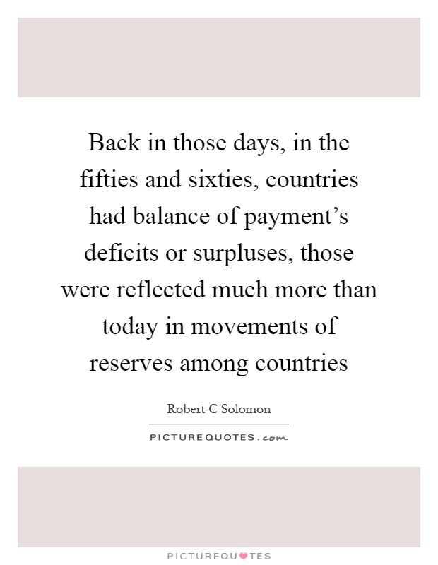 Back in those days, in the fifties and sixties, countries had balance of payment's deficits or surpluses, those were reflected much more than today in movements of reserves among countries Picture Quote #1