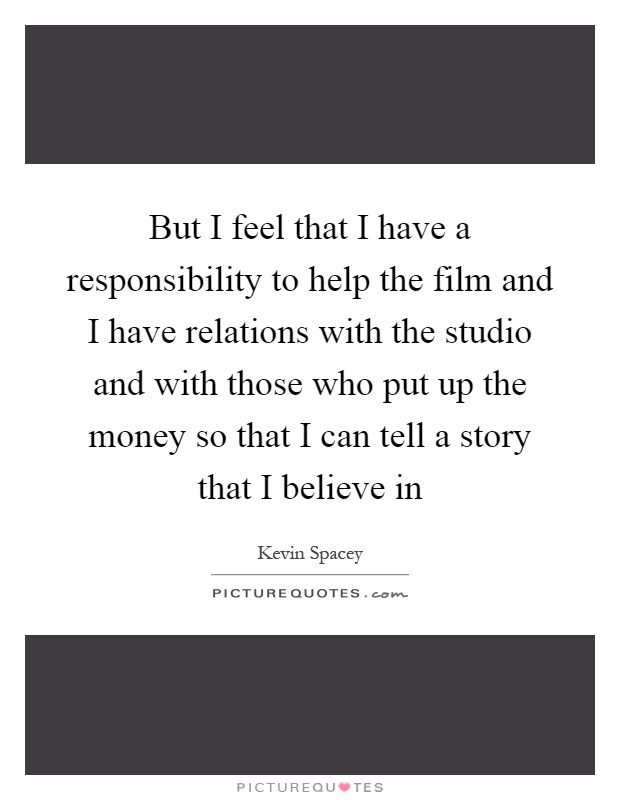 But I feel that I have a responsibility to help the film and I have relations with the studio and with those who put up the money so that I can tell a story that I believe in Picture Quote #1
