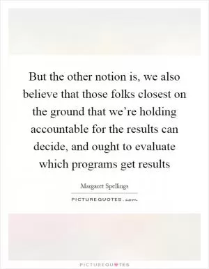 But the other notion is, we also believe that those folks closest on the ground that we’re holding accountable for the results can decide, and ought to evaluate which programs get results Picture Quote #1