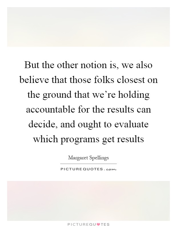 But the other notion is, we also believe that those folks closest on the ground that we're holding accountable for the results can decide, and ought to evaluate which programs get results Picture Quote #1
