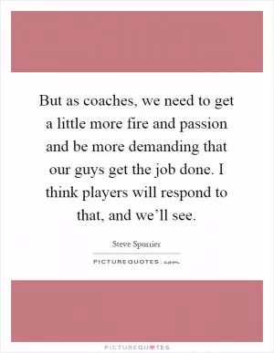 But as coaches, we need to get a little more fire and passion and be more demanding that our guys get the job done. I think players will respond to that, and we’ll see Picture Quote #1