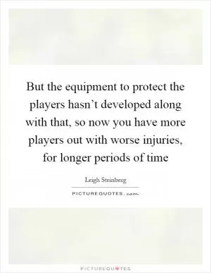 But the equipment to protect the players hasn’t developed along with that, so now you have more players out with worse injuries, for longer periods of time Picture Quote #1