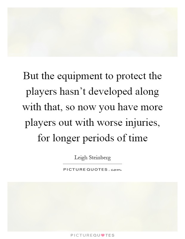 But the equipment to protect the players hasn't developed along with that, so now you have more players out with worse injuries, for longer periods of time Picture Quote #1