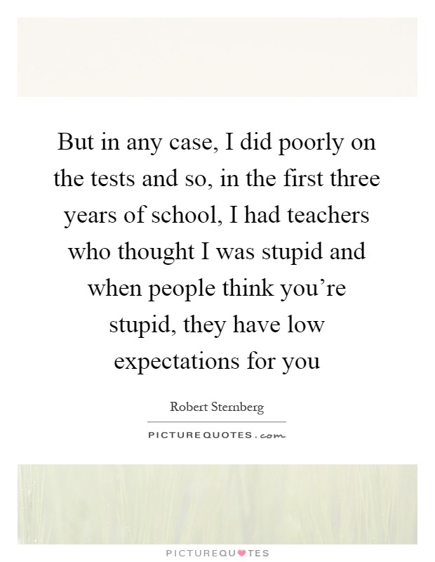 But in any case, I did poorly on the tests and so, in the first three years of school, I had teachers who thought I was stupid and when people think you're stupid, they have low expectations for you Picture Quote #1