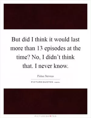 But did I think it would last more than 13 episodes at the time? No, I didn’t think that. I never know Picture Quote #1
