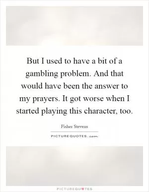 But I used to have a bit of a gambling problem. And that would have been the answer to my prayers. It got worse when I started playing this character, too Picture Quote #1