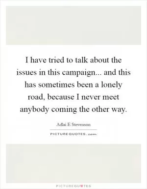 I have tried to talk about the issues in this campaign... and this has sometimes been a lonely road, because I never meet anybody coming the other way Picture Quote #1