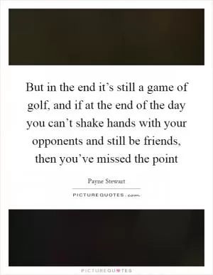 But in the end it’s still a game of golf, and if at the end of the day you can’t shake hands with your opponents and still be friends, then you’ve missed the point Picture Quote #1