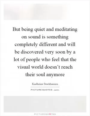 But being quiet and meditating on sound is something completely different and will be discovered very soon by a lot of people who feel that the visual world doesn’t reach their soul anymore Picture Quote #1