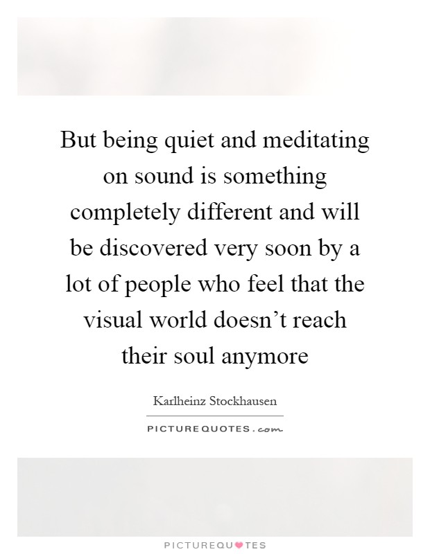 But being quiet and meditating on sound is something completely different and will be discovered very soon by a lot of people who feel that the visual world doesn't reach their soul anymore Picture Quote #1