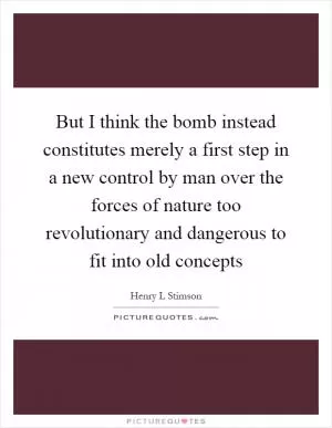 But I think the bomb instead constitutes merely a first step in a new control by man over the forces of nature too revolutionary and dangerous to fit into old concepts Picture Quote #1