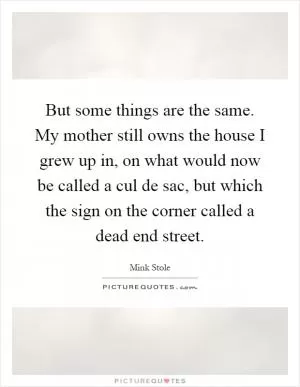 But some things are the same. My mother still owns the house I grew up in, on what would now be called a cul de sac, but which the sign on the corner called a dead end street Picture Quote #1