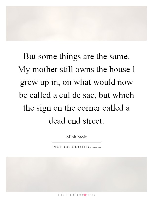 But some things are the same. My mother still owns the house I grew up in, on what would now be called a cul de sac, but which the sign on the corner called a dead end street Picture Quote #1