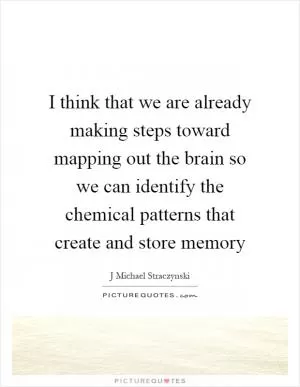 I think that we are already making steps toward mapping out the brain so we can identify the chemical patterns that create and store memory Picture Quote #1