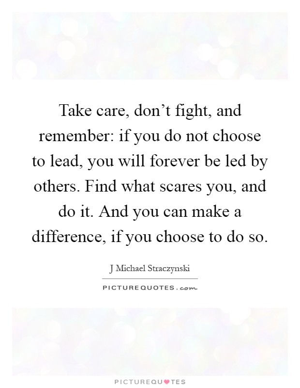 Take care, don't fight, and remember: if you do not choose to lead, you will forever be led by others. Find what scares you, and do it. And you can make a difference, if you choose to do so Picture Quote #1
