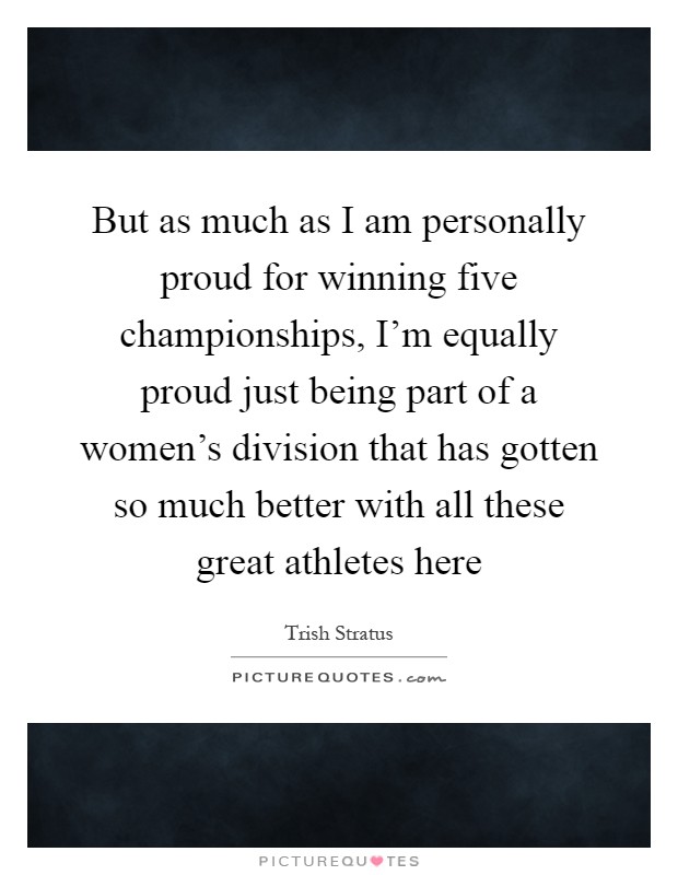 But as much as I am personally proud for winning five championships, I'm equally proud just being part of a women's division that has gotten so much better with all these great athletes here Picture Quote #1
