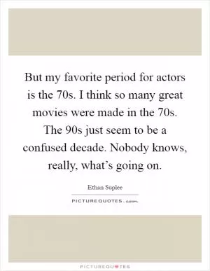 But my favorite period for actors is the 70s. I think so many great movies were made in the 70s. The 90s just seem to be a confused decade. Nobody knows, really, what’s going on Picture Quote #1