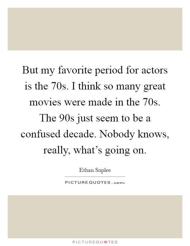 But my favorite period for actors is the 70s. I think so many great movies were made in the 70s. The 90s just seem to be a confused decade. Nobody knows, really, what's going on Picture Quote #1
