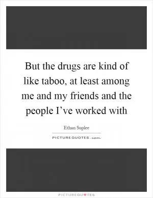 But the drugs are kind of like taboo, at least among me and my friends and the people I’ve worked with Picture Quote #1
