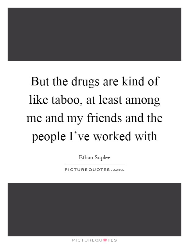 But the drugs are kind of like taboo, at least among me and my friends and the people I've worked with Picture Quote #1