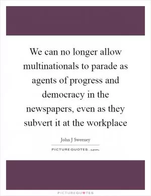We can no longer allow multinationals to parade as agents of progress and democracy in the newspapers, even as they subvert it at the workplace Picture Quote #1