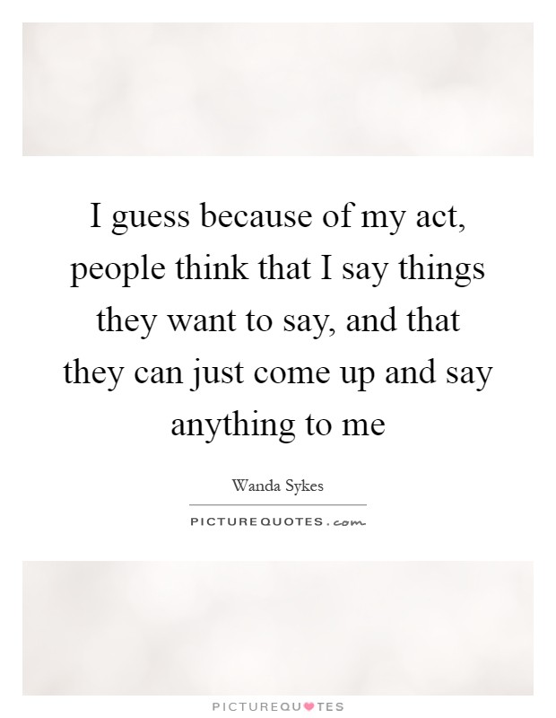 I guess because of my act, people think that I say things they want to say, and that they can just come up and say anything to me Picture Quote #1