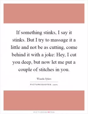 If something stinks, I say it stinks. But I try to massage it a little and not be as cutting, come behind it with a joke: Hey, I cut you deep, but now let me put a couple of stitches in you Picture Quote #1