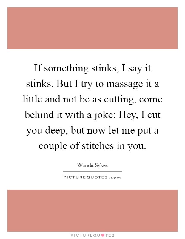 If something stinks, I say it stinks. But I try to massage it a little and not be as cutting, come behind it with a joke: Hey, I cut you deep, but now let me put a couple of stitches in you Picture Quote #1