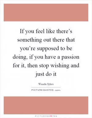 If you feel like there’s something out there that you’re supposed to be doing, if you have a passion for it, then stop wishing and just do it Picture Quote #1
