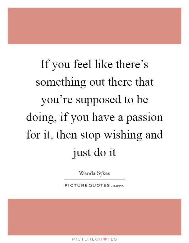 If you feel like there's something out there that you're supposed to be doing, if you have a passion for it, then stop wishing and just do it Picture Quote #1