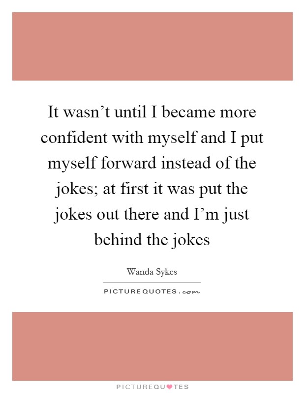 It wasn't until I became more confident with myself and I put myself forward instead of the jokes; at first it was put the jokes out there and I'm just behind the jokes Picture Quote #1