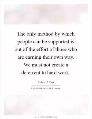 The only method by which people can be supported is out of the effort of those who are earning their own way. We must not create a deterrent to hard work Picture Quote #1
