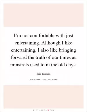 I’m not comfortable with just entertaining. Although I like entertaining, I also like bringing forward the truth of our times as minstrels used to in the old days Picture Quote #1