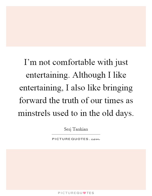 I'm not comfortable with just entertaining. Although I like entertaining, I also like bringing forward the truth of our times as minstrels used to in the old days Picture Quote #1