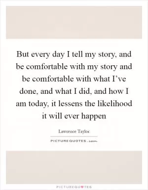 But every day I tell my story, and be comfortable with my story and be comfortable with what I’ve done, and what I did, and how I am today, it lessens the likelihood it will ever happen Picture Quote #1