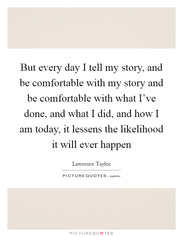 But every day I tell my story, and be comfortable with my story and be comfortable with what I've done, and what I did, and how I am today, it lessens the likelihood it will ever happen Picture Quote #1