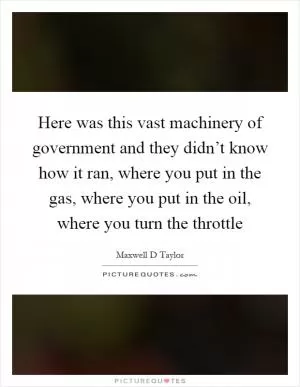 Here was this vast machinery of government and they didn’t know how it ran, where you put in the gas, where you put in the oil, where you turn the throttle Picture Quote #1
