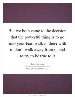 But we both came to the decision that the powerful thing is to go into your fear, walk in there with it, don’t walk away from it, and to try to be true to it Picture Quote #1