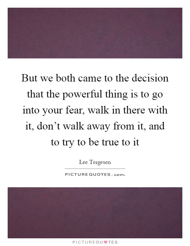 But we both came to the decision that the powerful thing is to go into your fear, walk in there with it, don't walk away from it, and to try to be true to it Picture Quote #1