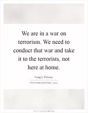 We are in a war on terrorism. We need to conduct that war and take it to the terrorists, not here at home Picture Quote #1