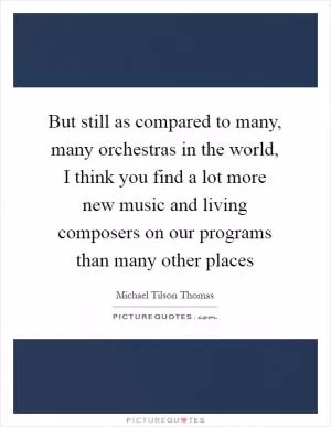 But still as compared to many, many orchestras in the world, I think you find a lot more new music and living composers on our programs than many other places Picture Quote #1