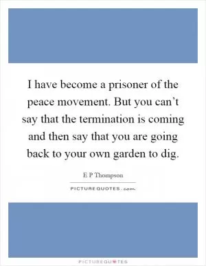 I have become a prisoner of the peace movement. But you can’t say that the termination is coming and then say that you are going back to your own garden to dig Picture Quote #1