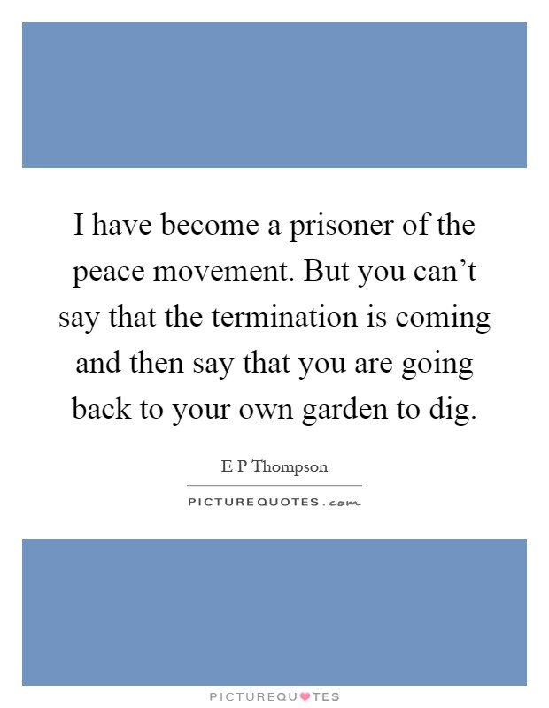I have become a prisoner of the peace movement. But you can't say that the termination is coming and then say that you are going back to your own garden to dig Picture Quote #1