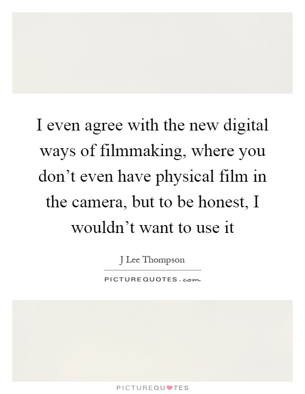 I even agree with the new digital ways of filmmaking, where you don't even have physical film in the camera, but to be honest, I wouldn't want to use it Picture Quote #1