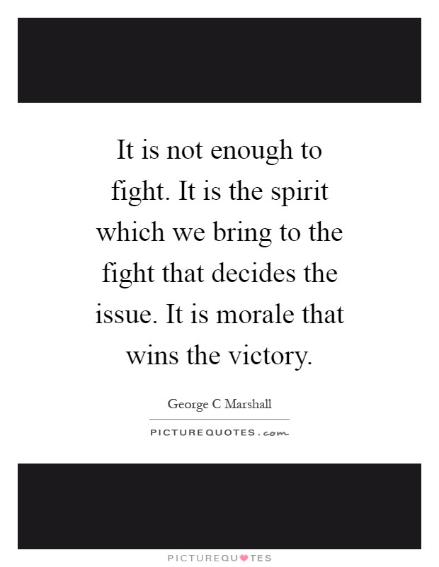 It is not enough to fight. It is the spirit which we bring to the fight that decides the issue. It is morale that wins the victory Picture Quote #1