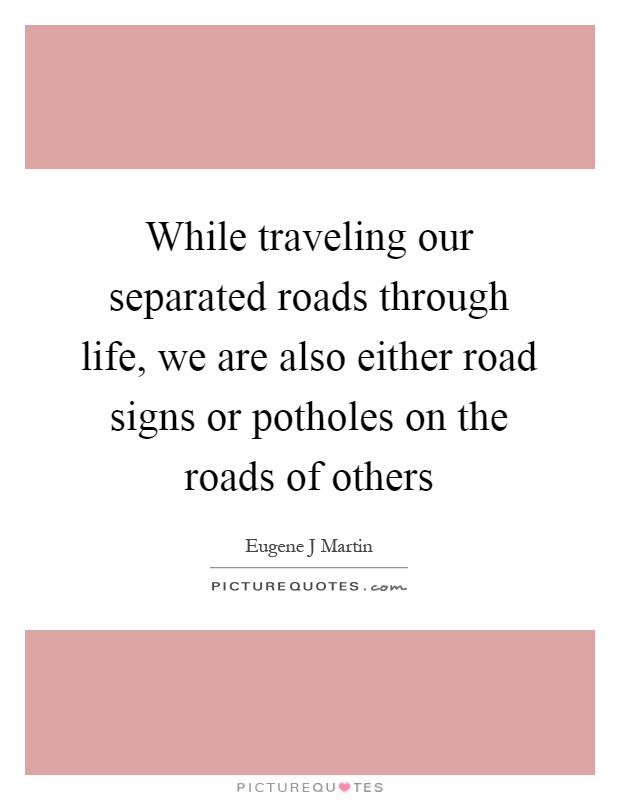 While traveling our separated roads through life, we are also either road signs or potholes on the roads of others Picture Quote #1