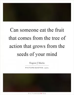 Can someone eat the fruit that comes from the tree of action that grows from the seeds of your mind Picture Quote #1