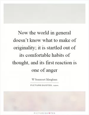 Now the world in general doesn’t know what to make of originality; it is startled out of its comfortable habits of thought, and its first reaction is one of anger Picture Quote #1