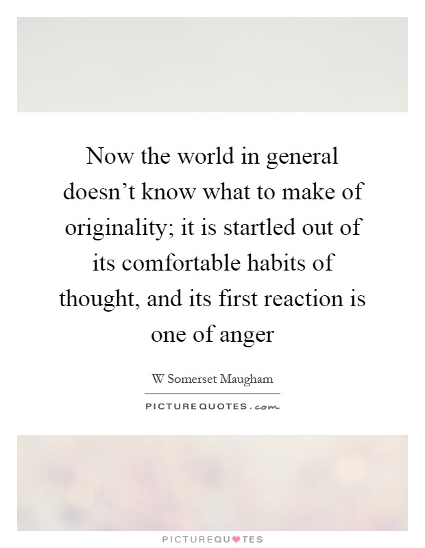 Now the world in general doesn't know what to make of originality; it is startled out of its comfortable habits of thought, and its first reaction is one of anger Picture Quote #1